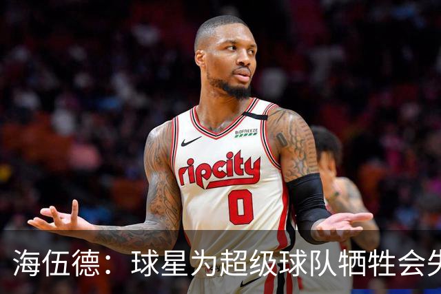 海伍德：球星为超级球队牺牲会失去最佳阵容和全明星 比如乐福